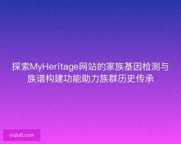 探索MyHeritage网站的家族基因检测与族谱构建功能助力族群历史传承