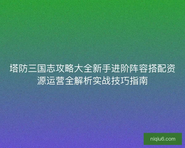 塔防三国志攻略大全新手进阶阵容搭配资源运营全解析实战技巧指南 塔防三国志攻略大全新手进阶阵容搭配资源运营全解析实战技巧指南