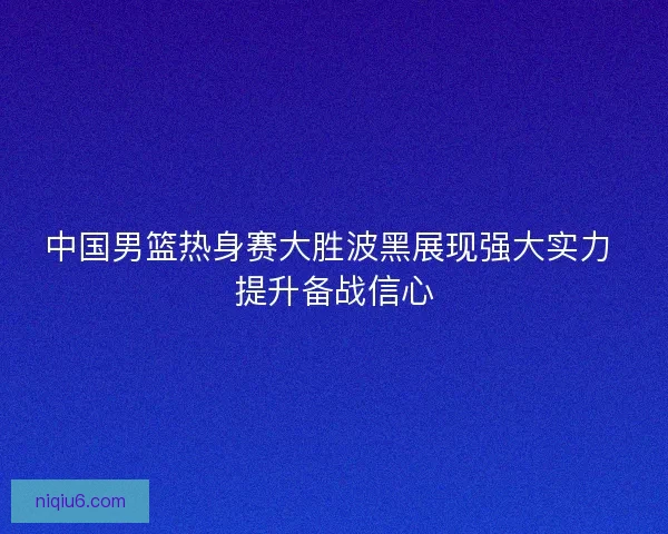 中国男篮热身赛大胜波黑展现强大实力 提升备战信心
