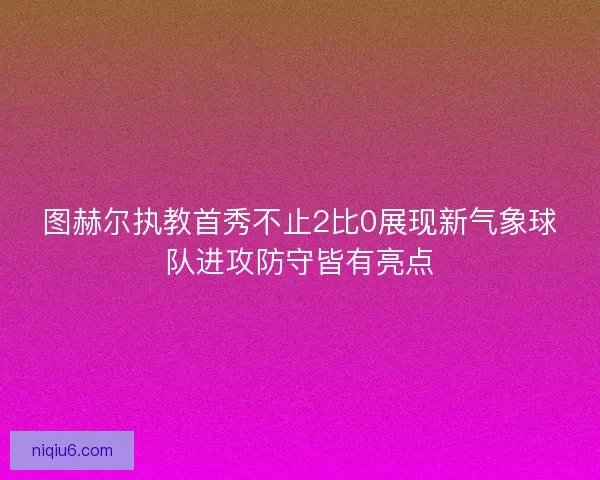 图赫尔执教首秀不止2比0展现新气象球队进攻防守皆有亮点