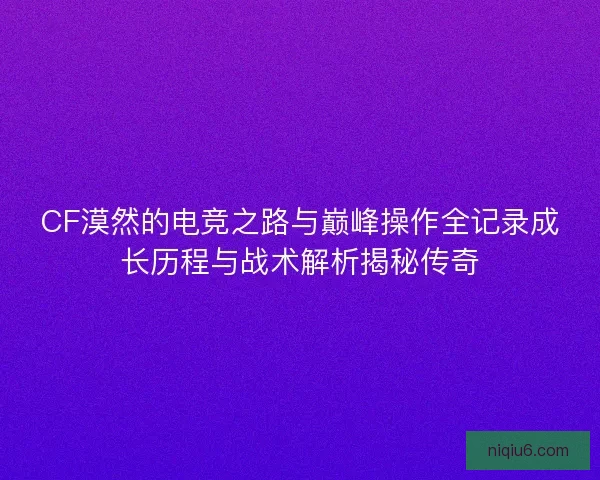CF漠然的电竞之路与巅峰操作全记录成长历程与战术解析揭秘传奇