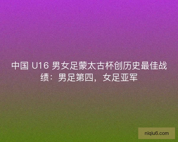 中国 U16 男女足蒙太古杯创历史最佳战绩：男足第四，女足亚军