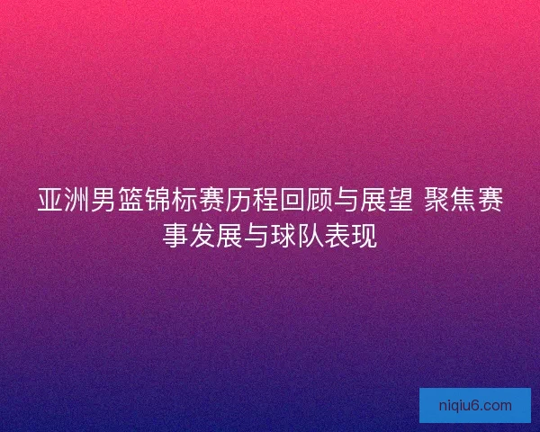 亚洲男篮锦标赛历程回顾与展望 聚焦赛事发展与球队表现