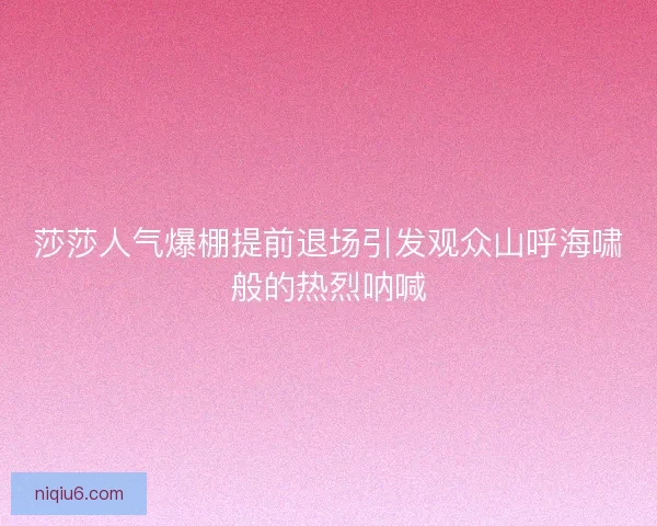 莎莎人气爆棚提前退场引发观众山呼海啸般的热烈呐喊