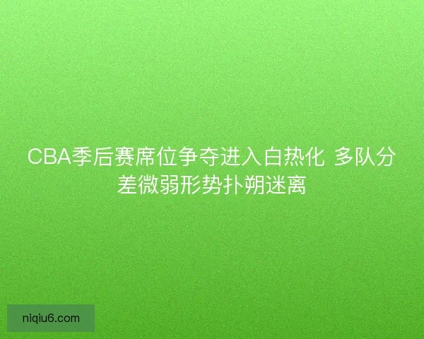 CBA季后赛席位争夺进入白热化 多队分差微弱形势扑朔迷离
