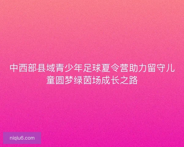 中西部县域青少年足球夏令营助力留守儿童圆梦绿茵场成长之路 中西部县域青少年足球夏令营助力留守儿童圆梦绿茵场成长之路