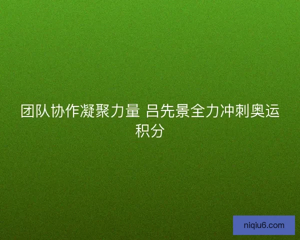团队协作凝聚力量 吕先景全力冲刺奥运积分 团队协作凝聚力量 吕先景全力冲刺奥运积分