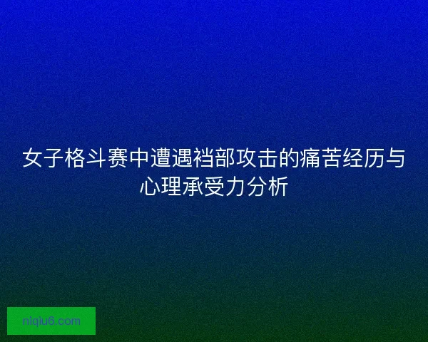 女子格斗赛中遭遇裆部攻击的痛苦经历与心理承受力分析
