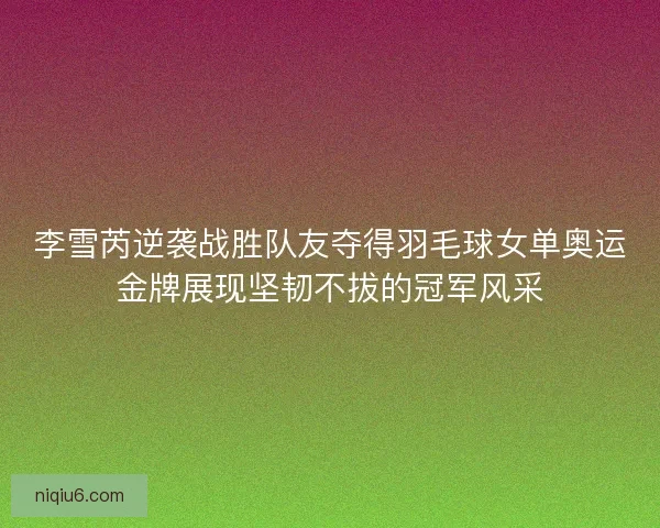 李雪芮逆袭战胜队友夺得羽毛球女单奥运金牌展现坚韧不拔的冠军风采