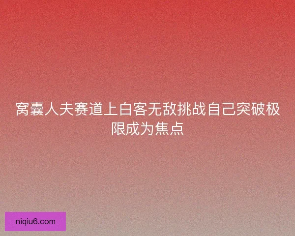 窝囊人夫赛道上白客无敌挑战自己突破极限成为焦点