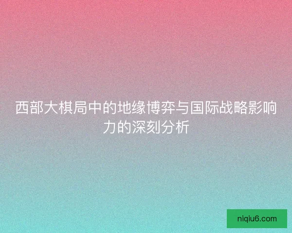 西部大棋局中的地缘博弈与国际战略影响力的深刻分析 西部大棋局中的地缘博弈与国际战略影响力的深刻分析