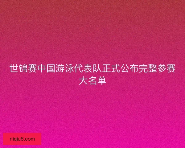 世锦赛中国游泳代表队正式公布完整参赛大名单
