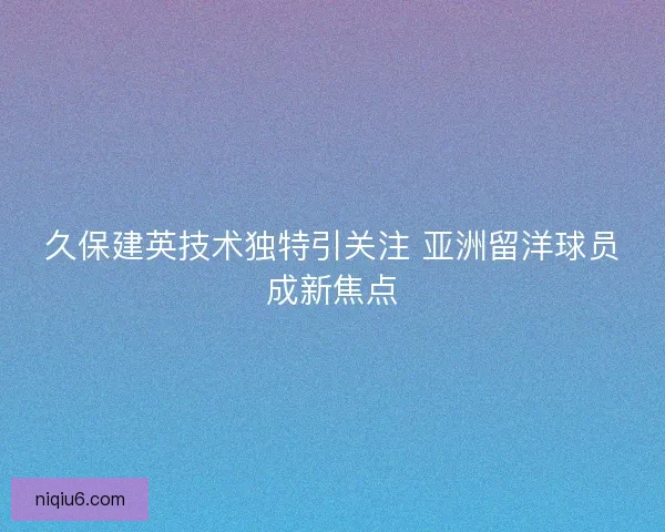 久保建英技术独特引关注 亚洲留洋球员成新焦点