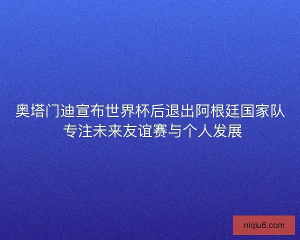 奥塔门迪宣布世界杯后退出阿根廷国家队 专注未来友谊赛与个人发展