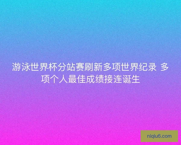 游泳世界杯分站赛刷新多项世界纪录 多项个人最佳成绩接连诞生