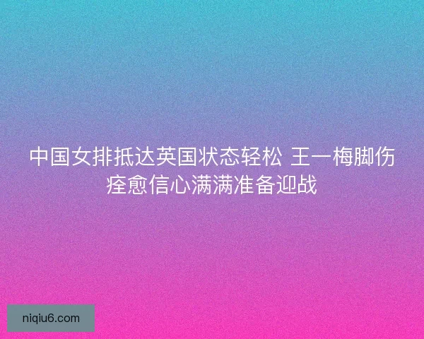 中国女排抵达英国状态轻松 王一梅脚伤痊愈信心满满准备迎战