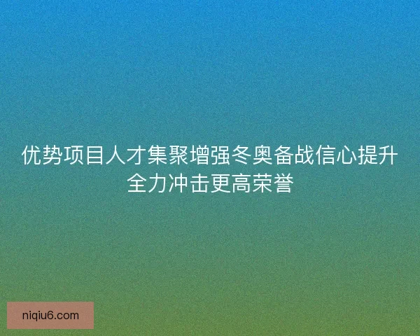 优势项目人才集聚增强冬奥备战信心提升全力冲击更高荣誉 优势项目人才集聚增强冬奥备战信心提升全力冲击更高荣誉