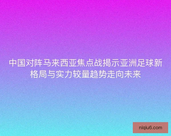 中国对阵马来西亚焦点战揭示亚洲足球新格局与实力较量趋势走向未来 中国对阵马来西亚焦点战揭示亚洲足球新格局与实力较量趋势走向未来