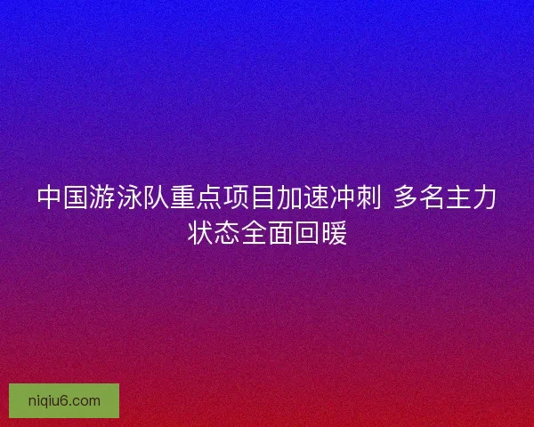 中国游泳队重点项目加速冲刺 多名主力状态全面回暖 中国游泳队重点项目加速冲刺 多名主力状态全面回暖