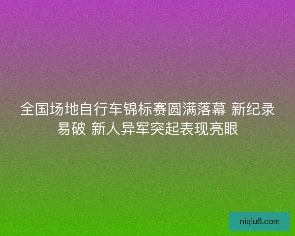 全国场地自行车锦标赛圆满落幕 新纪录易破 新人异军突起表现亮眼