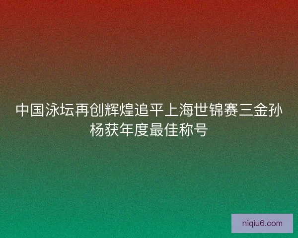 中国泳坛再创辉煌追平上海世锦赛三金孙杨获年度最佳称号 中国泳坛再创辉煌追平上海世锦赛三金孙杨获年度最佳称号