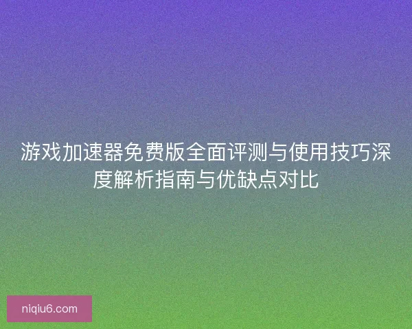 游戏加速器免费版全面评测与使用技巧深度解析指南与优缺点对比