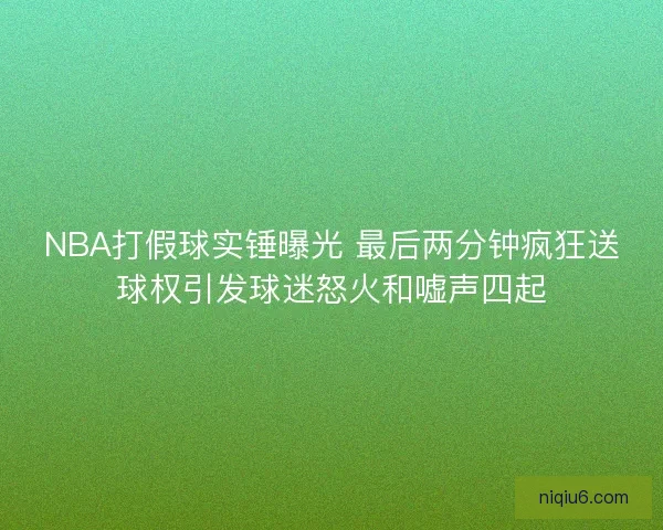 NBA打假球实锤曝光 最后两分钟疯狂送球权引发球迷怒火和嘘声四起