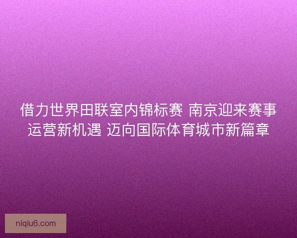 借力世界田联室内锦标赛 南京迎来赛事运营新机遇 迈向国际体育城市新篇章 借力世界田联室内锦标赛 南京迎来赛事运营新机遇 迈向国际体育城市新篇章