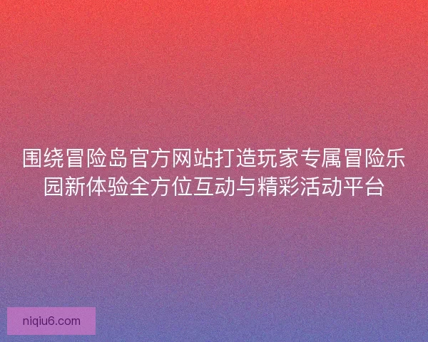 围绕冒险岛官方网站打造玩家专属冒险乐园新体验全方位互动与精彩活动平台