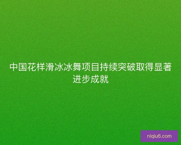 中国花样滑冰冰舞项目持续突破取得显著进步成就